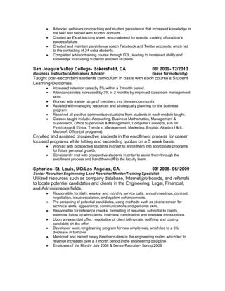 Attended webinars on coaching and student persistence that increased knowledge in
the field and helped with student contacts.
 Created an Excel tracking sheet, which allowed for specific tracking of position’s
success/failure.
 Created and maintain persistence coach Facebook and Twitter accounts, which led
to the contacting of 24 extra students.
 Completed advisor training course through D2L, leading to increased ability and
knowledge in advising currently enrolled students.
San Joaquin Valley College- Bakersfield, CA 06/ 2009- 12/2013
Business Instructor/Admissions Advisor (leave for maternity)
Taught post-secondary students curriculum in basis with each course’s Student
Learning Outcomes.
 Increased retention rates by 5% within a 2 month period.
 Attendance rates increased by 3% in 2 months by improved classroom management
skills.
 Worked with a wide range of members in a diverse community.
 Assisted with managing resources and strategically planning for the business
program.
 Received all positive comments/evaluations from students in each module taught.
 Classes taught include: Accounting, Business Mathematics, Management &
Supervision, Office Supervision & Management, Computer Concepts, sub for
Psychology & Ethics, Trends in Management, Marketing, English, Algebra I & II,
Microsoft Office (all programs)
Enrolled and assisted prospective students in the enrollment process for career
focused programs while hitting and exceeding quotas on a 5 week basis.
 Worked with prospective students in order to enroll them into appropriate programs
for future personal growth.
 Consistently met with prospective students in order to assist them through the
enrollment process and hand them off to the faculty team.
Spherion- St. Louis, MO/Los Angeles, CA 03/ 2008- 06/ 2009
Senior Recruiter/ Engineering Lead Recruiter/Mentor/Training Specialist
Utilized resources such as company database, Internet job boards, and referrals
to locate potential candidates and clients in the Engineering, Legal, Financial,
and Administrative fields.
 Responsible for daily, weekly, and monthly service calls, annual meetings, contract
negotiation, issue escalation, and system enhancements.
 Pre-screening of potential candidates, using methods such as phone screen for
technical skills, appearance, communications and personal skills.
 Responsible for reference checks, formatting of resumes, submittal to clients,
submittal follow up with clients, interview coordination and interview introductions.
 Upon an extended offer, negotiation of client billing rate, notifying and closing
candidate on the offer.
 Developed week-long training program for new employees, which led to a 5%
decrease in turnover
 Mentored and trained newly hired recruiters in the engineering realm, which led to
revenue increases over a 3 month period in the engineering discipline
 Employee of the Month- July 2008 & Senior Recruiter- Spring 2009
 