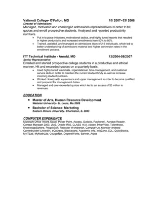 Vatterott College- O’Fallon, MO 10/ 2007- 03/ 2008
Director of Admissions
Managed, motivated and challenged admissions representatives in order to hit
quotas and enroll prospective students. Analyzed and reported productivity
numbers.
 Put in to place initiatives, motivational tactics, and highly tuned reports that resulted
in higher productivity and increased enrollments from 50% to 80%.
 Trained, assisted, and managed an admissions team of 2-5 individuals, which led to
better understanding of admissions material and higher conversion rates in the
enrollment process.
ITT Technical Institute - Arnold, MO 12/2004-08/2007
Senior Representative
Enrolled and started prospective college students in a productive and ethical
manner. Hit and exceeded quotas on a quarterly basis.
 Used highly-tuned teammate, organizational, time-management, and customer
service skills in order to maintain the current student body as well as increase
incoming student numbers.
 Worked closely with supervisors and upper management in order to become qualified
and prepared for management duties.
 Managed and over exceeded quotas which led to an excess of $3 million in
revenues.
EDUCATION
 Master of Arts, Human Resource Development
Webster University- St. Louis, Mo 2009
 Bachelor of Science- Marketing
Eastern Illinois University- Charleston, IL 2003
COMPUTER EXPERIENCE
Microsoft Office (Word, Excel, Power Point, Access, Outlook, Publisher), Acrobat Reader,
Contact Manager 2000, LMS, Oracle-IRIS, CLASS 16.0, Adobe, IrfranView, Talenthook,
KnowledgeSphere, PeopleSoft, Recruiter Workbench, CampusVue, Monster /Indeed/
Careerbuilder/ LinkedIN, eCourses, Blackboard, Academic Info, InfoZone, D2L, QuickBooks,
MyITLab, MyMathLab, CougarNet, DegreeWorks, Banner, Argos
 