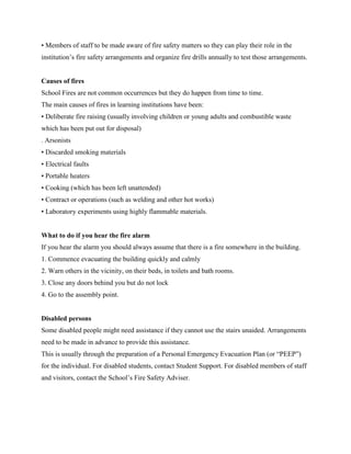 • Members of staff to be made aware of fire safety matters so they can play their role in the
institution’s fire safety arrangements and organize fire drills annually to test those arrangements.
Causes of fires
School Fires are not common occurrences but they do happen from time to time.
The main causes of fires in learning institutions have been:
• Deliberate fire raising (usually involving children or young adults and combustible waste
which has been put out for disposal)
. Arsonists
• Discarded smoking materials
• Electrical faults
• Portable heaters
• Cooking (which has been left unattended)
• Contract or operations (such as welding and other hot works)
• Laboratory experiments using highly flammable materials.
What to do if you hear the fire alarm
If you hear the alarm you should always assume that there is a fire somewhere in the building.
1. Commence evacuating the building quickly and calmly
2. Warn others in the vicinity, on their beds, in toilets and bath rooms.
3. Close any doors behind you but do not lock
4. Go to the assembly point.
Disabled persons
Some disabled people might need assistance if they cannot use the stairs unaided. Arrangements
need to be made in advance to provide this assistance.
This is usually through the preparation of a Personal Emergency Evacuation Plan (or “PEEP”)
for the individual. For disabled students, contact Student Support. For disabled members of staff
and visitors, contact the School’s Fire Safety Adviser.
 
