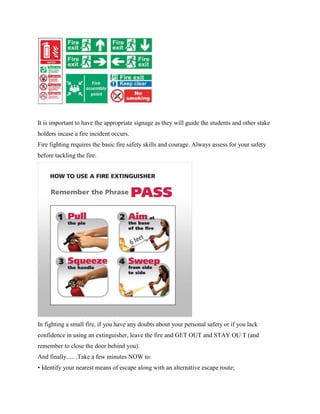 It is important to have the appropriate signage as they will guide the students and other stake
holders incase a fire incident occurs.
Fire fighting requires the basic fire safety skills and courage. Always assess for your safety
before tackling the fire.
In fighting a small fire, if you have any doubts about your personal safety or if you lack
confidence in using an extinguisher, leave the fire and GET OUT and STAY OU T (and
remember to close the door behind you).
And finally..... .Take a few minutes NOW to:
• Identify your nearest means of escape along with an alternative escape route;
 