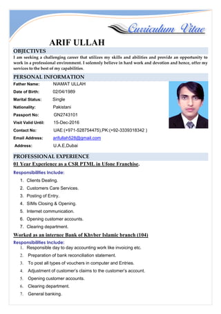 ARIF ULLAH
OBJECTIVES
I am seeking a challenging career that utilizes my skills and abilities and provide an opportunity to
work in a professional environment. I solemnly believe in hard work and devotion and hence, offer my
services to the best of my capabilities.
PERSONAL INFORMATION
Father Name: NIAMAT ULLAH
Date of Birth: 02/04/1989
Marital Status: Single
Nationality: Pakistani
Passport No: GN2743101
Visit Valid Until: 15-Dec-2016
Contact No: UAE:(+971-528754475),PK:(+92-3339318342 )
Email Address: arifullah528@gmail.com
Address: U.A.E,Dubai
PROFESSIONAL EXPERIENCE
01 Year Experience as a CSR PTML in Ufone Franchise.
Responsibilities Include:
1. Clients Dealing.
2. Customers Care Services.
3. Posting of Entry.
4. SIMs Closing & Opening.
5. Internet communication.
6. Opening customer accounts.
7. Clearing department.
Worked as an internee Bank of Khyber Islamic branch (104)
Responsibilities Include:
1. Responsible day to day accounting work like invoicing etc.
2. Preparation of bank reconciliation statement.
3. To post all types of vouchers in computer and Entries.
4. Adjustment of customer’s claims to the customer’s account.
5. Opening customer accounts.
6. Clearing department.
7. General banking.
 