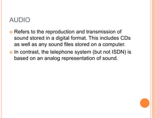 AUDIO
 Refers to the reproduction and transmission of
  sound stored in a digital format. This includes CDs
  as well as any sound files stored on a computer.
 In contrast, the telephone system (but not ISDN) is
  based on an analog representation of sound.
 