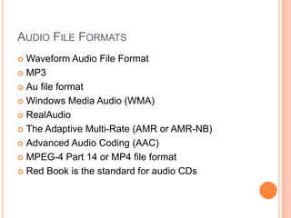 AUDIO FILE FORMATS
 Waveform Audio File Format
 MP3

 Au file format

 Windows Media Audio (WMA)

 RealAudio

 The Adaptive Multi-Rate (AMR or AMR-NB)

 Advanced Audio Coding (AAC)

 MPEG-4 Part 14 or MP4 file format

 Red Book is the standard for audio CDs
 