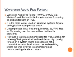WAVEFORM AUDIO FILE FORMAT
   Waveform Audio File Format (WAVE, or WAV is a
    Microsoft and IBM audio file format standard for storing
    an audio bitstream on PCs.
   It is the main format used on Windows systems for raw
    and typically uncompressed audio.
   Uncompressed WAV files are quite large, so, WAV files
    as file sharing over the Internet has declined in
    popularity.
   However, it is still a commonly used file type, suitable for
    retaining "first generation" archived files of high quality,
    for use on a system where disk space is not a
    constraint, or in applications such as audio editing,
    where the time involved in compressing and
    uncompressing data is a concern.
 