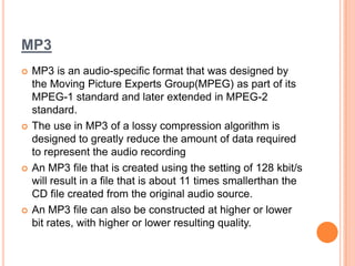 MP3
   MP3 is an audio-specific format that was designed by
    the Moving Picture Experts Group(MPEG) as part of its
    MPEG-1 standard and later extended in MPEG-2
    standard.
   The use in MP3 of a lossy compression algorithm is
    designed to greatly reduce the amount of data required
    to represent the audio recording
   An MP3 file that is created using the setting of 128 kbit/s
    will result in a file that is about 11 times smallerthan the
    CD file created from the original audio source.
   An MP3 file can also be constructed at higher or lower
    bit rates, with higher or lower resulting quality.
 