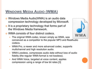 WINDOWS MEDIA AUDIO (WMA)
   Windows Media Audio(WMA) is an audio data
    compression technology developed by Microsoft.
   It is a proprietary technology that forms part of
    the Windows Media framework.
   WMA consists of four distinct codecs.
     The original WMA codec, known simply as WMA, was
      conceived as a competitor to the popular MP3 and RealAudio
      codecs.
     WMA Pro, a newer and more advanced codec, supports
      multichannel and high resolution audio.
     WMA Lossless, compresses audio data without loss of audio
      fidelity (the regular WMA format is not lossless).
     And WMA Voice, targeted at voice content, applies
      compression using a range of low bit rates.[3]
 