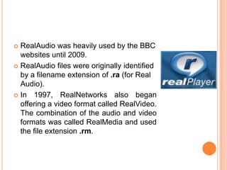  RealAudio was heavily used by the BBC
  websites until 2009.
 RealAudio files were originally identified
  by a filename extension of .ra (for Real
  Audio).
 In 1997, RealNetworks also began
  offering a video format called RealVideo.
  The combination of the audio and video
  formats was called RealMedia and used
  the file extension .rm.
 