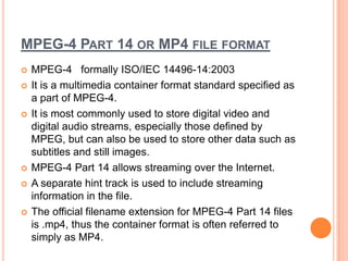 MPEG-4 PART 14 OR MP4 FILE FORMAT
   MPEG-4 formally ISO/IEC 14496-14:2003
   It is a multimedia container format standard specified as
    a part of MPEG-4.
   It is most commonly used to store digital video and
    digital audio streams, especially those defined by
    MPEG, but can also be used to store other data such as
    subtitles and still images.
   MPEG-4 Part 14 allows streaming over the Internet.
   A separate hint track is used to include streaming
    information in the file.
   The official filename extension for MPEG-4 Part 14 files
    is .mp4, thus the container format is often referred to
    simply as MP4.
 