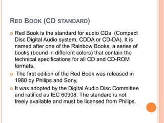 RED BOOK (CD STANDARD)
 Red Book is the standard for audio CDs (Compact
  Disc Digital Audio system, CDDA or CD-DA). It is
  named after one of the Rainbow Books, a series of
  books (bound in different colors) that contain the
  technical specifications for all CD and CD-ROM
  formats.
 The first edition of the Red Book was released in
  1980 by Philips and Sony,
 It was adopted by the Digital Audio Disc Committee
  and ratified as IEC 60908. The standard is not
  freely available and must be licensed from Philips.
 