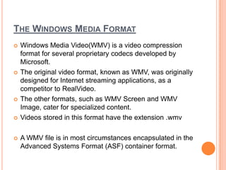 THE WINDOWS MEDIA FORMAT
   Windows Media Video(WMV) is a video compression
    format for several proprietary codecs developed by
    Microsoft.
   The original video format, known as WMV, was originally
    designed for Internet streaming applications, as a
    competitor to RealVideo.
   The other formats, such as WMV Screen and WMV
    Image, cater for specialized content.
   Videos stored in this format have the extension .wmv

   A WMV file is in most circumstances encapsulated in the
    Advanced Systems Format (ASF) container format.
 