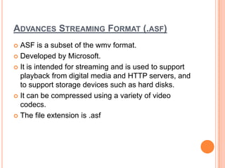 ADVANCES STREAMING FORMAT (.ASF)
 ASF is a subset of the wmv format.
 Developed by Microsoft.

 It is intended for streaming and is used to support
  playback from digital media and HTTP servers, and
  to support storage devices such as hard disks.
 It can be compressed using a variety of video
  codecs.
 The file extension is .asf
 