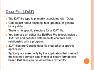 DATA FILE(.DAT)
   The DAT file type is primarily associated with 'Data'.
   Can be just about anything: text, graphic, or general
    binary data.
   There is no specific structure for a .DAT file.
   You can use an editor like EditPad Pro to look inside a
    .DAT file and possible determine its contents and
    relationship with a program.
   .DAT files are Generic data file created by a specific
    application;
   Typically accessed only by the application that created
    the file; may contain data in text or binary format; text-
    based DAT files can be viewed in a text editor.
 