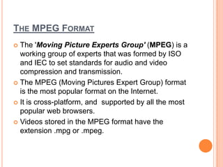 THE MPEG FORMAT
 The 'Moving Picture Experts Group' (MPEG) is a
  working group of experts that was formed by ISO
  and IEC to set standards for audio and video
  compression and transmission.
 The MPEG (Moving Pictures Expert Group) format
  is the most popular format on the Internet.
 It is cross-platform, and supported by all the most
  popular web browsers.
 Videos stored in the MPEG format have the
  extension .mpg or .mpeg.
 