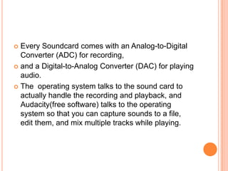  Every Soundcard comes with an Analog-to-Digital
  Converter (ADC) for recording,
 and a Digital-to-Analog Converter (DAC) for playing
  audio.
 The operating system talks to the sound card to
  actually handle the recording and playback, and
  Audacity(free software) talks to the operating
  system so that you can capture sounds to a file,
  edit them, and mix multiple tracks while playing.
 