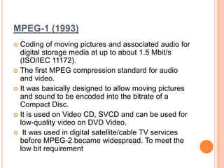 MPEG-1 (1993)
 Coding of moving pictures and associated audio for
  digital storage media at up to about 1.5 Mbit/s
  (ISO/IEC 11172).
 The first MPEG compression standard for audio
  and video.
 It was basically designed to allow moving pictures
  and sound to be encoded into the bitrate of a
  Compact Disc.
 It is used on Video CD, SVCD and can be used for
  low-quality video on DVD Video.
 It was used in digital satellite/cable TV services
  before MPEG-2 became widespread. To meet the
  low bit requirement
 