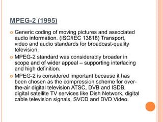 MPEG-2 (1995)
 Generic coding of moving pictures and associated
  audio information. (ISO/IEC 13818) Transport,
  video and audio standards for broadcast-quality
  television.
 MPEG-2 standard was considerably broader in
  scope and of wider appeal – supporting interlacing
  and high definition.
 MPEG-2 is considered important because it has
  been chosen as the compression scheme for over-
  the-air digital television ATSC, DVB and ISDB,
  digital satellite TV services like Dish Network, digital
  cable television signals, SVCD and DVD Video.
 