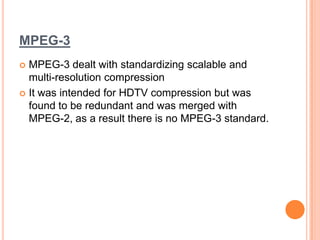 MPEG-3
 MPEG-3 dealt with standardizing scalable and
  multi-resolution compression
 It was intended for HDTV compression but was
  found to be redundant and was merged with
  MPEG-2, as a result there is no MPEG-3 standard.
 