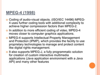 MPEG-4 (1998)
   Coding of audio-visual objects. (ISO/IEC 14496) MPEG-
    4 uses further coding tools with additional complexity to
    achieve higher compression factors than MPEG-2.
   In addition to more efficient coding of video, MPEG-4
    moves closer to computer graphics applications.
   MPEG-4 supports Intellectual Property Management
    and Protection (IPMP), which provides the facility to use
    proprietary technologies to manage and protect content
    like digital rights management.
   It also supports MPEG-J, a fully programmatic solution
    for creation of custom interactive multimedia
    applications (Java application environment with a Java
    API) and many other features
 