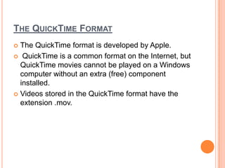THE QUICKTIME FORMAT
 The QuickTime format is developed by Apple.
 QuickTime is a common format on the Internet, but
  QuickTime movies cannot be played on a Windows
  computer without an extra (free) component
  installed.
 Videos stored in the QuickTime format have the
  extension .mov.
 