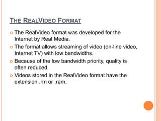 THE REALVIDEO FORMAT
 The RealVideo format was developed for the
  Internet by Real Media.
 The format allows streaming of video (on-line video,
  Internet TV) with low bandwidths.
 Because of the low bandwidth priority, quality is
  often reduced.
 Videos stored in the RealVideo format have the
  extension .rm or .ram.
 