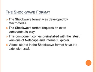 THE SHOCKWAVE FORMAT
 The Shockwave format was developed by
  Macromedia.
 The Shockwave format requires an extra
  component to play.
 This component comes preinstalled with the latest
  versions of Netscape and Internet Explorer.
 Videos stored in the Shockwave format have the
  extension .swf.
 