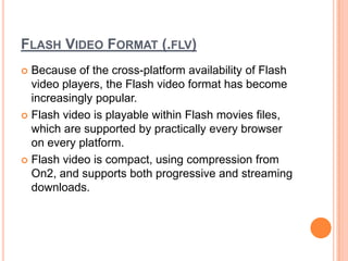 FLASH VIDEO FORMAT (.FLV)
 Because of the cross-platform availability of Flash
  video players, the Flash video format has become
  increasingly popular.
 Flash video is playable within Flash movies files,
  which are supported by practically every browser
  on every platform.
 Flash video is compact, using compression from
  On2, and supports both progressive and streaming
  downloads.
 