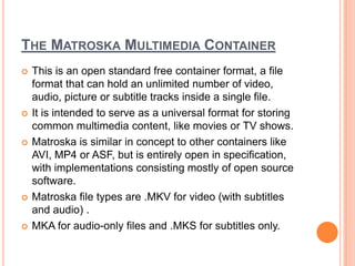 THE MATROSKA MULTIMEDIA CONTAINER
   This is an open standard free container format, a file
    format that can hold an unlimited number of video,
    audio, picture or subtitle tracks inside a single file.
   It is intended to serve as a universal format for storing
    common multimedia content, like movies or TV shows.
   Matroska is similar in concept to other containers like
    AVI, MP4 or ASF, but is entirely open in specification,
    with implementations consisting mostly of open source
    software.
   Matroska file types are .MKV for video (with subtitles
    and audio) .
   MKA for audio-only files and .MKS for subtitles only.
 
