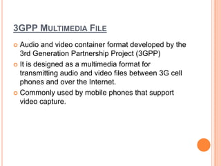 3GPP MULTIMEDIA FILE
 Audio and video container format developed by the
  3rd Generation Partnership Project (3GPP)
 It is designed as a multimedia format for
  transmitting audio and video files between 3G cell
  phones and over the Internet.
 Commonly used by mobile phones that support
  video capture.
 