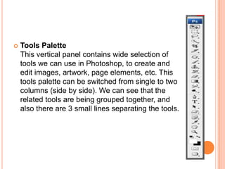   Tools Palette
    This vertical panel contains wide selection of
    tools we can use in Photoshop, to create and
    edit images, artwork, page elements, etc. This
    tools palette can be switched from single to two
    columns (side by side). We can see that the
    related tools are being grouped together, and
    also there are 3 small lines separating the tools.
 