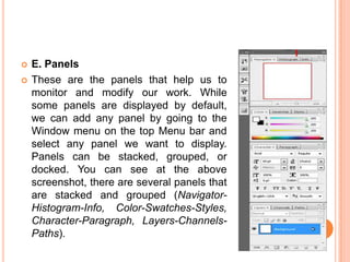    E. Panels
   These are the panels that help us to
    monitor and modify our work. While
    some panels are displayed by default,
    we can add any panel by going to the
    Window menu on the top Menu bar and
    select any panel we want to display.
    Panels can be stacked, grouped, or
    docked. You can see at the above
    screenshot, there are several panels that
    are stacked and grouped (Navigator-
    Histogram-Info, Color-Swatches-Styles,
    Character-Paragraph, Layers-Channels-
    Paths).
 