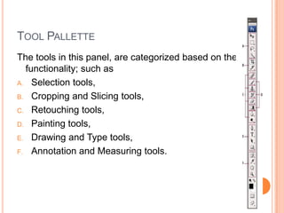 TOOL PALLETTE
The tools in this panel, are categorized based on their
  functionality; such as
A. Selection tools,

B. Cropping and Slicing tools,

C. Retouching tools,

D. Painting tools,

E. Drawing and Type tools,

F. Annotation and Measuring tools.
 
