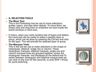    A. SELECTION TOOLS
   The Move Tool
    This is the Photoshop tool we use to move selections,
    guides, layers, and also other objects. To move them, we
    simply click and drag them to anywhere we want inside the
    active windows or work area.

   In future, when your work contains lots of layers and folders,
    the move tool can be useful to select a specific layer or
    group, which can be done by pressing the Ctrl key and click
    on the layer. This will activate the selected layer or group.
   The Marquee Tools
    This is the tool we use to make selections in the shape of
    rectangular, elliptical, single row or column. These
    rectangular marquee, elliptical marquee, single row and
    column marquee tools are grouped together, where the
    rectangular marquee tool displayed as the default tool.To
    switch between rectangular and elliptical marque tools we
    can click on the icon for few seconds, or pres Shift + M key
    for quick-switching.
 