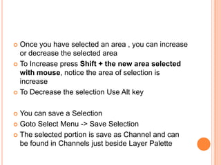  Once you have selected an area , you can increase
  or decrease the selected area
 To Increase press Shift + the new area selected
  with mouse, notice the area of selection is
  increase
 To Decrease the selection Use Alt key



 You can save a Selection
 Goto Select Menu -> Save Selection

 The selected portion is save as Channel and can
  be found in Channels just beside Layer Palette
 