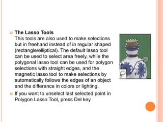    The Lasso Tools
    This tools are also used to make selections
    but in freehand instead of in regular shaped
    (rectangle/elliptical). The default lasso tool
    can be used to select area freely, while the
    polygonal lasso tool can be used for polygon
    selections with straight edges, and the
    magnetic lasso tool to make selections by
    automatically follows the edges of an object
    and the difference in colors or lighting.
   If you want to unselect last selected point in
    Polygon Lasso Tool, press Del key
 