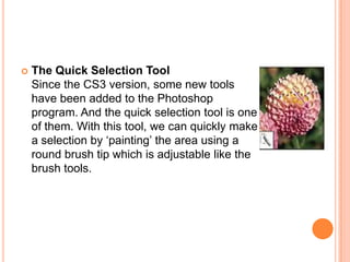    The Quick Selection Tool
    Since the CS3 version, some new tools
    have been added to the Photoshop
    program. And the quick selection tool is one
    of them. With this tool, we can quickly make
    a selection by ‗painting‘ the area using a
    round brush tip which is adjustable like the
    brush tools.
 