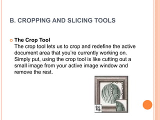 B. CROPPING AND SLICING TOOLS


   The Crop Tool
    The crop tool lets us to crop and redefine the active
    document area that you‘re currently working on.
    Simply put, using the crop tool is like cutting out a
    small image from your active image window and
    remove the rest.
 