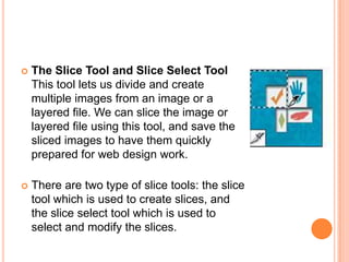    The Slice Tool and Slice Select Tool
    This tool lets us divide and create
    multiple images from an image or a
    layered file. We can slice the image or
    layered file using this tool, and save the
    sliced images to have them quickly
    prepared for web design work.

   There are two type of slice tools: the slice
    tool which is used to create slices, and
    the slice select tool which is used to
    select and modify the slices.
 