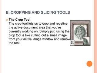 B. CROPPING AND SLICING TOOLS
   The Crop Tool
    The crop tool lets us to crop and redefine
    the active document area that you‘re
    currently working on. Simply put, using the
    crop tool is like cutting out a small image
    from your active image window and remove
    the rest.
 