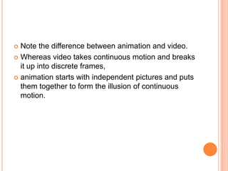  Note the difference between animation and video.
 Whereas video takes continuous motion and breaks
  it up into discrete frames,
 animation starts with independent pictures and puts
  them together to form the illusion of continuous
  motion.
 