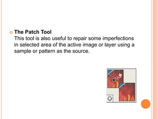    The Patch Tool
    This tool is also useful to repair some imperfections
    in selected area of the active image or layer using a
    sample or pattern as the source.
 