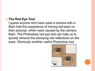    The Red Eye Tool
    I guess anyone who have used a camera with a
    flash had this experience of having red-eyes on
    their pictures, which were caused by the camera
    flash. The Photoshop red eye tool can help us to
    quickly remove the annoying red reflections on the
    eyes. Obviously another useful Photoshop tool.
 