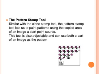    The Pattern Stamp Tool
    Similar with the clone stamp tool, the pattern stamp
    tool lets us to paint patterns using the copied area
    of an image a start point source.
    This tool is also adjustable and can use both a part
    of an image as the pattern
 