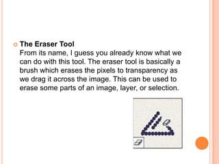    The Eraser Tool
    From its name, I guess you already know what we
    can do with this tool. The eraser tool is basically a
    brush which erases the pixels to transparency as
    we drag it across the image. This can be used to
    erase some parts of an image, layer, or selection.
 