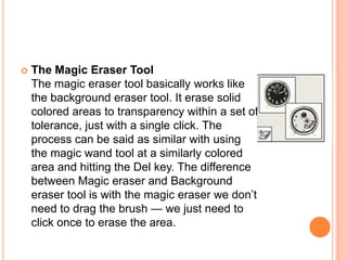    The Magic Eraser Tool
    The magic eraser tool basically works like
    the background eraser tool. It erase solid
    colored areas to transparency within a set of
    tolerance, just with a single click. The
    process can be said as similar with using
    the magic wand tool at a similarly colored
    area and hitting the Del key. The difference
    between Magic eraser and Background
    eraser tool is with the magic eraser we don‘t
    need to drag the brush — we just need to
    click once to erase the area.
 