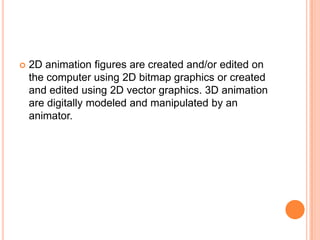    2D animation figures are created and/or edited on
    the computer using 2D bitmap graphics or created
    and edited using 2D vector graphics. 3D animation
    are digitally modeled and manipulated by an
    animator.
 
