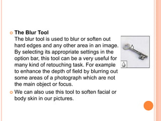  The Blur Tool
  The blur tool is used to blur or soften out
  hard edges and any other area in an image.
  By selecting its appropriate settings in the
  option bar, this tool can be a very useful for
  many kind of retouching task. For example
  to enhance the depth of field by blurring out
  some areas of a photograph which are not
  the main object or focus.
 We can also use this tool to soften facial or
  body skin in our pictures.
 
