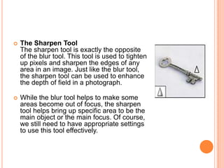    The Sharpen Tool
    The sharpen tool is exactly the opposite
    of the blur tool. This tool is used to tighten
    up pixels and sharpen the edges of any
    area in an image. Just like the blur tool,
    the sharpen tool can be used to enhance
    the depth of field in a photograph.

   While the blur tool helps to make some
    areas become out of focus, the sharpen
    tool helps bring up specific area to be the
    main object or the main focus. Of course,
    we still need to have appropriate settings
    to use this tool effectively.
 
