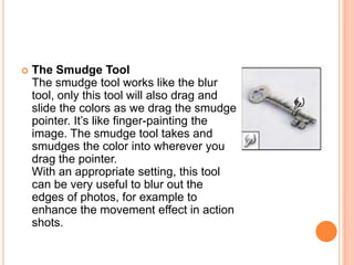    The Smudge Tool
    The smudge tool works like the blur
    tool, only this tool will also drag and
    slide the colors as we drag the smudge
    pointer. It‘s like finger-painting the
    image. The smudge tool takes and
    smudges the color into wherever you
    drag the pointer.
    With an appropriate setting, this tool
    can be very useful to blur out the
    edges of photos, for example to
    enhance the movement effect in action
    shots.
 