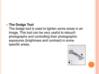    The Dodge Tool
    The dodge tool is used to lighten some areas in an
    image. This tool can be very useful to retouch
    photographs and controlling their photographic
    exposures (brightness and contrast) in some
    specific areas.
 