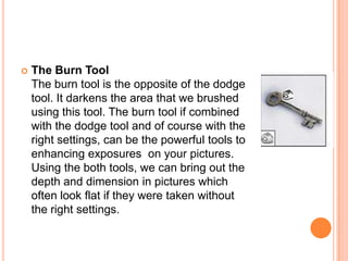    The Burn Tool
    The burn tool is the opposite of the dodge
    tool. It darkens the area that we brushed
    using this tool. The burn tool if combined
    with the dodge tool and of course with the
    right settings, can be the powerful tools to
    enhancing exposures on your pictures.
    Using the both tools, we can bring out the
    depth and dimension in pictures which
    often look flat if they were taken without
    the right settings.
 